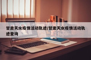 甘肃天水疫情活动轨迹/甘肃天水疫情活动轨迹查询