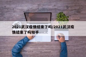2021武汉疫情结束了吗/2021武汉疫情结束了吗知乎