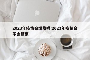 2023年疫情会爆发吗:2023年疫情会不会结束
