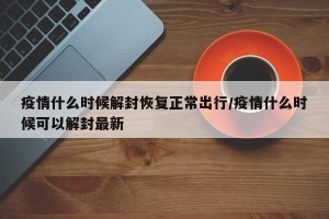 疫情什么时候解封恢复正常出行/疫情什么时候可以解封最新