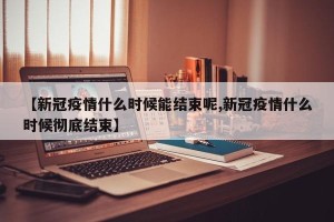 【新冠疫情什么时候能结束呢,新冠疫情什么时候彻底结束】