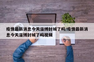 疫情最新消息今天淄博封城了吗/疫情最新消息今天淄博封城了吗视频