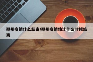 郑州疫情什么结束/郑州疫情估计什么时候结束