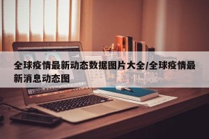 全球疫情最新动态数据图片大全/全球疫情最新消息动态图