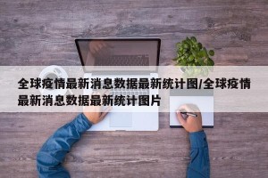 全球疫情最新消息数据最新统计图/全球疫情最新消息数据最新统计图片