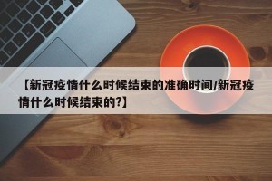 【新冠疫情什么时候结束的准确时间/新冠疫情什么时候结束的?】